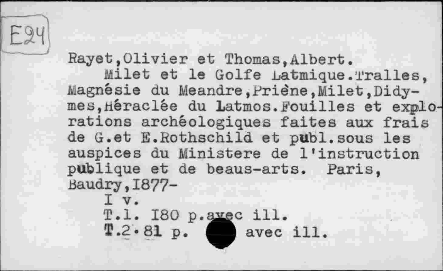 ﻿ЕЭЧ
Rayet»Olivier et Thomas,Albert.
Milet et le Golfe .batmique.Tralles, Magnésie du Meandre»Priêne,Milet,Didy-mes,néraclêe du Latmos.Fouilles et explo rations archéologiques faites aux frais de G.et S.Rothschild et publ.sous les auspices du Ministère de l'instruction publique et de beaus-arts. Paris, Baudry,1877-I V.
T.l. 180 p.
T.2.81 p.
•c ill.
I avec ill.